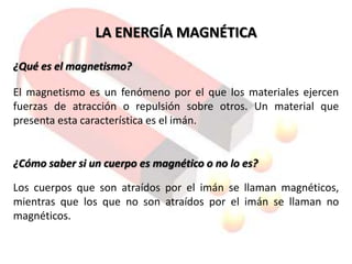 LA ENERGÍA MAGNÉTICA

¿Qué es el magnetismo?

El magnetismo es un fenómeno por el que los materiales ejercen
fuerzas de atracción o repulsión sobre otros. Un material que
presenta esta característica es el imán.


¿Cómo saber si un cuerpo es magnético o no lo es?

Los cuerpos que son atraídos por el imán se llaman magnéticos,
mientras que los que no son atraídos por el imán se llaman no
magnéticos.
 