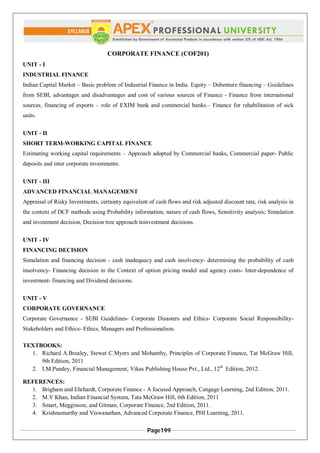Page199
CORPORATE FINANCE (COF201)
UNIT - I
INDUSTRIAL FINANCE
Indian Capital Market – Basic problem of Industrial Finance in India. Equity – Debenture financing – Guidelines
from SEBI, advantages and disadvantages and cost of various sources of Finance - Finance from international
sources, financing of exports – role of EXIM bank and commercial banks.– Finance for rehabilitation of sick
units.
UNIT - II
SHORT TERM-WORKING CAPITAL FINANCE
Estimating working capital requirements – Approach adopted by Commercial banks, Commercial paper- Public
deposits and inter corporate investments.
UNIT - III
ADVANCED FINANCIAL MANAGEMENT
Appraisal of Risky Investments, certainty equivalent of cash flows and risk adjusted discount rate, risk analysis in
the context of DCF methods using Probability information, nature of cash flows, Sensitivity analysis; Simulation
and investment decision, Decision tree approach ininvestment decisions.
UNIT - IV
FINANCING DECISION
Simulation and financing decision - cash inadequacy and cash insolvency- determining the probability of cash
insolvency- Financing decision in the Context of option pricing model and agency costs- Inter-dependence of
investment- financing and Dividend decisions.
UNIT - V
CORPORATE GOVERNANCE
Corporate Governance - SEBI Guidelines- Corporate Disasters and Ethics- Corporate Social Responsibility-
Stakeholders and Ethics- Ethics, Managers and Professionalism.
TEXTBOOKS:
1. Richard A.Brealey, Stewat C.Myers and Mohanthy, Principles of Corporate Finance, Tat McGraw Hill,
9th Edition, 2011
2. I.M.Pandey, Financial Management, Vikas Publishing House Pvt., Ltd., 12th
Edition, 2012.
REFERENCES:
1. Brigham and Ehrhardt, Corporate Finance - A focused Approach, Cengage Learning, 2nd Edition, 2011.
2. M.Y Khan, Indian Financial System, Tata McGraw Hill, 6th Edition, 2011
3. Smart, Megginson, and Gitman, Corporate Finance, 2nd Edition, 2011.
4. Krishnamurthy and Viswanathan, Advanced Corporate Finance, PHI Learning, 2011.
 