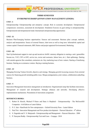 Page200
THIRD SEMESTER
ENTREPRENEURSHIP &INNOVATION MANAGEMENT (EIM201)
UNIT - I
Entrepreneurship: Entrepreneurship and enterprise: concept, Role in economic development. Entrepreneurial
competencies: awareness, assessment & development. Simulation Exercise on goal setting in entrepreneurship.
Entrepreneurial and intrapreneurial mind. International entrepreneurship opportunities
UNIT - II
Business Plan:Emerging business opportunities: Sources and assessment. Business plan: concept, methods,
analysis and interpretation. Source of external finance, short term as well as long term. Informalrisk capital and
venture capital. Financial statements, BEP, Ratios and project appraisal Environmental, Marketing.
UNIT - III
Start Up:Institutional support to start up and incentives forSSI. statutory obligation in starting a unit ( generallike
Income tax, VAT, CST or GST, service tax, excise and customers, labour laws, etc ). Start upStrategy. Dealing
with outside agencies like consultant, contractors etc. Key marketing issue of new venture. Starting a Franchising
business. Starting an e-commerce venture. Buying a running business.
UNIT - IV
Managing Growing Venture Growth, objective and strategy. Managing growth.Accessing resource from external
sources for financing growth including public issue. Merger,amalgamation, joint venture, collaboration andselling
business.
UNIT - V
Innovation Management Innovation management an introduction. Organizational setup that facilitate innovations.
Management of research and development. Strategic alliances and networks. Developing effective
implementation mechanisms. Presentation of innovations assignment.
REFERENCE BOOKS:
1. Robert D. Hisrich, Michael P Peters and Dean A Shepherd – Entrepreneurship - The McGrawHill
Companies - 6 th Edition or Latest Edition
2. P. C. Jain - Hand book for New entrepreneurs – Oxford University Press – Latest Edition
3. Paul Trot - Innovation Management and New product development – Pearson Education – 4th
edition
4. S. Nagendra and V. S. Manjunath - Entrepreneurship and Management – Pearson Education – 2008
5. P. Narayana Reddy - Entrepreneurship Text and Cases – Cengage - 2010
 
