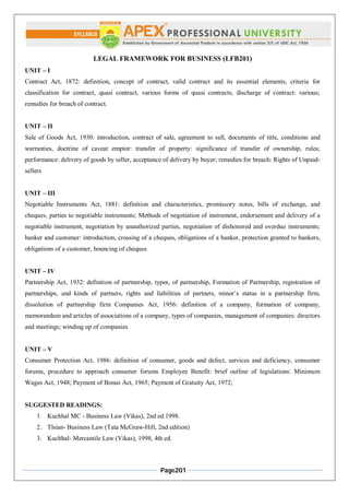 Page201
LEGAL FRAMEWORK FOR BUSINESS (LFB201)
UNIT – I
Contract Act, 1872: definition, concept of contract, valid contract and its essential elements, criteria for
classification for contract, quasi contract, various forms of quasi contracts, discharge of contract: various;
remedies for breach of contract.
UNIT – II
Sale of Goods Act, 1930: introduction, contract of sale, agreement to sell, documents of title, conditions and
warranties, doctrine of caveat emptor: transfer of property: significance of transfer of ownership, rules;
performance: delivery of goods by seller, acceptance of delivery by buyer; remedies for breach: Rights of Unpaid-
sellers
UNIT – III
Negotiable Instruments Act, 1881: definition and characteristics, promissory notes, bills of exchange, and
cheques, parties to negotiable instruments; Methods of negotiation of instrument, endorsement and delivery of a
negotiable instrument, negotiation by unauthorized parties, negotiation of dishonored and overdue instruments;
banker and customer: introduction, crossing of a cheques, obligations of a banker, protection granted to bankers,
obligations of a customer, bouncing of cheques
UNIT – IV
Partnership Act, 1932: definition of partnership, types, of partnership, Formation of Partnership, registration of
partnerships, and kinds of partners, rights and liabilities of partners, minor’s status in a partnership firm,
dissolution of partnership firm Companies Act, 1956: definition of a company, formation of company,
memorandum and articles of associations of a company, types of companies, management of companies: directors
and meetings; winding up of companies
UNIT – V
Consumer Protection Act, 1986: definition of consumer, goods and defect, services and deficiency, consumer
forums, procedure to approach consumer forums Employee Benefit: brief outline of legislations: Minimum
Wages Act, 1948; Payment of Bonus Act, 1965; Payment of Gratuity Act, 1972;
SUGGESTED READINGS:
1. Kuchhal MC - Business Law (Vikas), 2nd ed 1998.
2. Tlsian- Business Law (Tata McGraw-Hill, 2nd edition)
3. Kuchhal- Mercantile Law (Vikas), 1998, 4th ed.
 