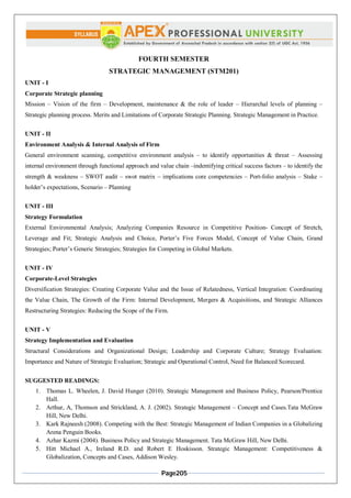 Page205
FOURTH SEMESTER
STRATEGIC MANAGEMENT (STM201)
UNIT - I
Corporate Strategic planning
Mission – Vision of the firm – Development, maintenance & the role of leader – Hierarchal levels of planning –
Strategic planning process. Merits and Limitations of Corporate Strategic Planning. Strategic Management in Practice.
UNIT - II
Environment Analysis & Internal Analysis of Firm
General environment scanning, competitive environment analysis – to identify opportunities & threat – Assessing
internal environment through functional approach and value chain –indentifying critical success factors – to identify the
strength & weakness – SWOT audit – swot matrix – implications core competencies – Port-folio analysis – Stake –
holder’s expectations, Scenario – Planning
UNIT - III
Strategy Formulation
External Environmental Analysis; Analyzing Companies Resource in Competitive Position- Concept of Stretch,
Leverage and Fit; Strategic Analysis and Choice, Porter’s Five Forces Model, Concept of Value Chain, Grand
Strategies; Porter’s Generic Strategies; Strategies for Competing in Global Markets.
UNIT - IV
Corporate-Level Strategies
Diversification Strategies: Creating Corporate Value and the Issue of Relatedness, Vertical Integration: Coordinating
the Value Chain, The Growth of the Firm: Internal Development, Mergers & Acquisitions, and Strategic Alliances
Restructuring Strategies: Reducing the Scope of the Firm.
UNIT - V
Strategy Implementation and Evaluation
Structural Considerations and Organizational Design; Leadership and Corporate Culture; Strategy Evaluation:
Importance and Nature of Strategic Evaluation; Strategic and Operational Control, Need for Balanced Scorecard.
SUGGESTED READINGS:
1. Thomas L. Wheelen, J. David Hunger (2010). Strategic Management and Business Policy, Pearson/Prentice
Hall.
2. Arthur, A, Thomson and Strickland, A. J. (2002). Strategic Management – Concept and Cases.Tata McGraw
Hill, New Delhi.
3. Kark Rajneesh (2008). Competing with the Best: Strategic Management of Indian Companies in a Globalizing
Arena Penguin Books.
4. Azhar Kazmi (2004). Business Policy and Strategic Management. Tata McGraw Hill, New Delhi.
5. Hitt Michael A., Ireland R.D. and Robert E Hoskisson. Strategic Management: Competitiveness &
Globalization, Concepts and Cases, Addison Wesley.
 