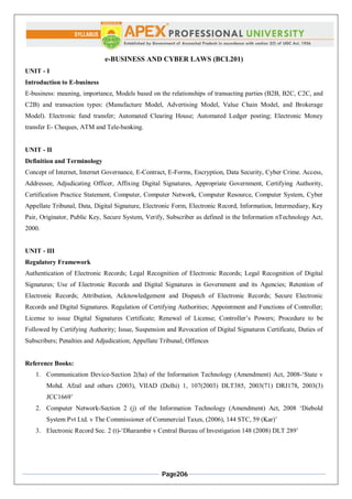 Page206
e-BUSINESS AND CYBER LAWS (BCL201)
UNIT - I
Introduction to E-business
E-business: meaning, importance, Models based on the relationships of transacting parties (B2B, B2C, C2C, and
C2B) and transaction types: (Manufacture Model, Advertising Model, Value Chain Model, and Brokerage
Model). Electronic fund transfer; Automated Clearing House; Automated Ledger posting; Electronic Money
transfer E- Cheques, ATM and Tele-banking.
UNIT - II
Definition and Terminology
Concept of Internet, Internet Governance, E-Contract, E-Forms, Encryption, Data Security, Cyber Crime. Access,
Addressee, Adjudicating Officer, Affixing Digital Signatures, Appropriate Government, Certifying Authority,
Certification Practice Statement, Computer, Computer Network, Computer Resource, Computer System, Cyber
Appellate Tribunal, Data, Digital Signature, Electronic Form, Electronic Record, Information, Intermediary, Key
Pair, Originator, Public Key, Secure System, Verify, Subscriber as defined in the Information nTechnology Act,
2000.
UNIT - III
Regulatory Framework
Authentication of Electronic Records; Legal Recognition of Electronic Records; Legal Recognition of Digital
Signatures; Use of Electronic Records and Digital Signatures in Government and its Agencies; Retention of
Electronic Records; Attribution, Acknowledgement and Dispatch of Electronic Records; Secure Electronic
Records and Digital Signatures. Regulation of Certifying Authorities; Appointment and Functions of Controller;
License to issue Digital Signatures Certificate; Renewal of License; Controller’s Powers; Procedure to be
Followed by Certifying Authority; Issue, Suspension and Revocation of Digital Signatures Certificate, Duties of
Subscribers; Penalties and Adjudication; Appellate Tribunal; Offences
Reference Books:
1. Communication Device-Section 2(ha) of the Information Technology (Amendment) Act, 2008-‘State v
Mohd. Afzal and others (2003), VIIAD (Delhi) 1, 107(2003) DLT385, 2003(71) DRJ178, 2003(3)
JCC1669’
2. Computer Network-Section 2 (j) of the Information Technology (Amendment) Act, 2008 ‘Diebold
System Pvt Ltd. v The Commissioner of Commercial Taxes, (2006), 144 STC, 59 (Kar)’
3. Electronic Record Sec. 2 (t)-‘Dharambir v Central Bureau of Investigation 148 (2008) DLT 289’
 