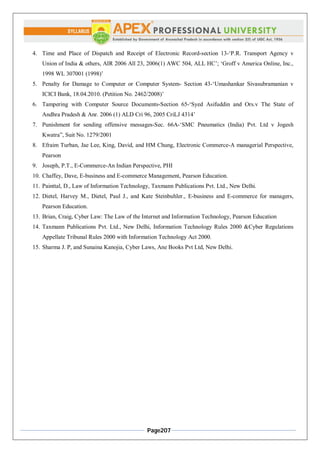 Page207
4. Time and Place of Dispatch and Receipt of Electronic Record-section 13-‘P.R. Transport Agency v
Union of India & others, AIR 2006 All 23, 2006(1) AWC 504, ALL HC’; ‘Groff v America Online, Inc.,
1998 WL 307001 (1998)’
5. Penalty for Damage to Computer or Computer System- Section 43-‘Umashankar Sivasubramanian v
ICICI Bank, 18.04.2010. (Petition No. 2462/2008)’
6. Tampering with Computer Source Documents-Section 65-‘Syed Asifuddin and Ors.v The State of
Andhra Pradesh & Anr. 2006 (1) ALD Cri 96, 2005 CriLJ 4314’
7. Punishment for sending offensive messages-Sec. 66A-‘SMC Pneumatics (India) Pvt. Ltd v Jogesh
Kwatra”, Suit No. 1279/2001
8. Efraim Turban, Jae Lee, King, David, and HM Chung, Electronic Commerce-A managerial Perspective,
Pearson
9. Joseph, P.T., E-Commerce-An Indian Perspective, PHI
10. Chaffey, Dave, E-business and E-commerce Management, Pearson Education.
11. Painttal, D., Law of Information Technology, Taxmann Publications Pvt. Ltd., New Delhi.
12. Dietel, Harvey M., Dietel, Paul J., and Kate Steinbuhler., E-business and E-commerce for managers,
Pearson Education.
13. Brian, Craig, Cyber Law: The Law of the Internet and Information Technology, Pearson Education
14. Taxmann Publications Pvt. Ltd., New Delhi, Information Technology Rules 2000 &Cyber Regulations
Appellate Tribunal Rules 2000 with Information Technology Act 2000.
15. Sharma J. P, and Sunaina Kanojia, Cyber Laws, Ane Books Pvt Ltd, New Delhi.
 