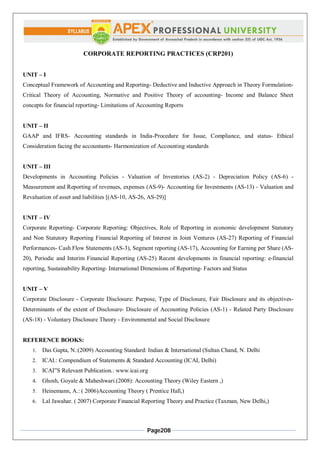 Page208
CORPORATE REPORTING PRACTICES (CRP201)
UNIT – I
Conceptual Framework of Accounting and Reporting- Deductive and Inductive Approach in Theory Formulation-
Critical Theory of Accounting, Normative and Positive Theory of accounting- Income and Balance Sheet
concepts for financial reporting- Limitations of Accounting Reports
UNIT – II
GAAP and IFRS- Accounting standards in India-Procedure for Issue, Compliance, and status- Ethical
Consideration facing the accountants- Harmonization of Accounting standards
UNIT – III
Developments in Accounting Policies - Valuation of Inventories (AS-2) - Depreciation Policy (AS-6) -
Measurement and Reporting of revenues, expenses (AS-9)- Accounting for Investments (AS-13) - Valuation and
Revaluation of asset and liabilities [(AS-10, AS-26, AS-29)]
UNIT – IV
Corporate Reporting- Corporate Reporting: Objectives, Role of Reporting in economic development Statutory
and Non Statutory Reporting Financial Reporting of Interest in Joint Ventures (AS-27) Reporting of Financial
Performances- Cash Flow Statements (AS-3), Segment reporting (AS-17), Accounting for Earning per Share (AS-
20), Periodic and Interim Financial Reporting (AS-25) Recent developments in financial reporting: e-financial
reporting, Sustainability Reporting- International Dimensions of Reporting- Factors and Status
UNIT – V
Corporate Disclosure - Corporate Disclosure: Purpose, Type of Disclosure, Fair Disclosure and its objectives-
Determinants of the extent of Disclosure- Disclosure of Accounting Policies (AS-1) - Related Party Disclosure
(AS-18) - Voluntary Disclosure Theory - Environmental and Social Disclosure
REFERENCE BOOKS:
1. Das Gupta, N.:(2009) Accounting Standard: Indian & International (Sultan Chand, N. Delhi
2. ICAI.: Compendium of Statements & Standard Accounting (ICAI, Delhi)
3. ICAI‟S Relevant Publication.: www.icai.org
4. Ghosh, Goyale & Maheshwari.(2008): Accounting Theory (Wiley Eastern ,)
5. Heinemann, A.: ( 2006)Accounting Theory ( Prentice Hall,)
6. Lal Jawahar. ( 2007) Corporate Financial Reporting Theory and Practice (Taxman, New Delhi,)
 