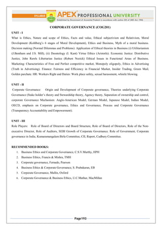 Page193
CORPORATE GOVERNANCE (COG201)
UNIT - I
What is Ethics, Nature and scope of Ethics, Facts and value, Ethical subjectivism and Relativism, Moral
Development (Kohlberg’s 6 stages of Moral Development), Ethics and Business, Myth of a moral business.
Decision making (Normal Dilemmas and Problems): Application of Ethical theories in Business (i) Utilitarianism
(J.Bentham and J.S. Mill), (ii) Deontology (I. Kant) Virtue Ethics (Aristotle). Economic Justice: Distributive
Justice, John Rawls Libertarian Justice (Robest Nozick) Ethical Issues in Functional Areas of Business.
Marketing: Characteristics of Free and Perfect competitive market, Monopoly oligopoly, Ethics in Advertising
(Truth in Advertising). Finance: Fairness and Efficiency in Financial Market, Insider Trading, Green Mail,
Golden parchate. HR: Workers Right and Duties: Work place safety, sexual harassment, whistle blowing.
UNIT - II
Corporate Governance: Origin and Development of Corporate governance, Theories underlying Corporate
Governance (Stake holder’s theory and Stewardship theory, Agency theory, Separation of ownership and control,
corporate Governance Mechanism: Anglo‐American Model, German Model, Japanese Model, Indian Model,
OECD, emphasis on Corporate governance, Ethics and Governance, Process and Corporate Governance
(Transparency Accountability and Empowerment).
UNIT - III
Role Players: Role of Board of Directors and Board Structure, Role of Board of Directors, Role of the Non‐
executive Director, Role of Auditors, SEBI Growth of Corporate Governance. Role of Government, Corporate
governance in India, Kumaramangalam Birla Committee, CII, Report, Cadbury Committee.
RECOMMENDED BOOKS:
1. Business Ethics and Corporate Governance, C.S.V.Murthy, HPH
2. Business Ethics, Francis & Mishra, TMH
3. Corporate governance, Fernado, Pearson
4. Business Ethics & Corporate Governance, S. Prabakaran, EB
5. Corporate Governance, Mallin, Oxford
6. Corporate Governance & Business Ethics, U.C.Mathur, MacMillan
 