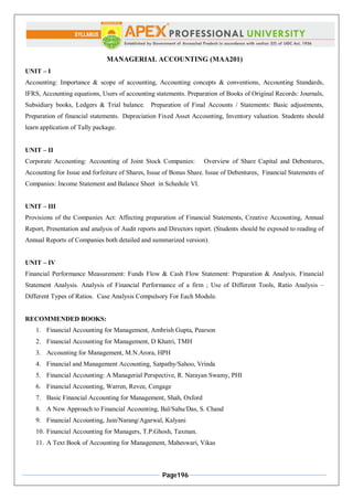 Page196
MANAGERIAL ACCOUNTING (MAA201)
UNIT – I
Accounting: Importance & scope of accounting, Accounting concepts & conventions, Accounting Standards,
IFRS, Accounting equations, Users of accounting statements. Preparation of Books of Original Records: Journals,
Subsidiary books, Ledgers & Trial balance. Preparation of Final Accounts / Statements: Basic adjustments,
Preparation of financial statements. Depreciation Fixed Asset Accounting, Inventory valuation. Students should
learn application of Tally package.
UNIT – II
Corporate Accounting: Accounting of Joint Stock Companies: Overview of Share Capital and Debentures,
Accounting for Issue and forfeiture of Shares, Issue of Bonus Share. Issue of Debentures, Financial Statements of
Companies: Income Statement and Balance Sheet in Schedule VI.
UNIT – III
Provisions of the Companies Act: Affecting preparation of Financial Statements, Creative Accounting, Annual
Report, Presentation and analysis of Audit reports and Directors report. (Students should be exposed to reading of
Annual Reports of Companies both detailed and summarized version).
UNIT – IV
Financial Performance Measurement: Funds Flow & Cash Flow Statement: Preparation & Analysis. Financial
Statement Analysis. Analysis of Financial Performance of a firm ; Use of Different Tools, Ratio Analysis –
Different Types of Ratios. Case Analysis Compulsory For Each Module.
RECOMMENDED BOOKS:
1. Financial Accounting for Management, Ambrish Gupta, Pearson
2. Financial Accounting for Management, D Khatri, TMH
3. Accounting for Management, M.N.Arora, HPH
4. Financial and Management Accounting, Satpathy/Sahoo, Vrinda
5. Financial Accounting: A Managerial Perspective, R. Narayan Swamy, PHI
6. Financial Accounting, Warren, Revee, Cengage
7. Basic Financial Accounting for Management, Shah, Oxford
8. A New Approach to Financial Accounting, Bal/Sahu/Das, S. Chand
9. Financial Accounting, Jain/Narang/Agarwal, Kalyani
10. Financial Accounting for Managers, T.P.Ghosh, Taxman.
11. A Text Book of Accounting for Management, Maheswari, Vikas
 