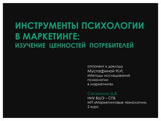ИНСТРУМЕНТЫ ПСИХОЛОГИИ
В МАРКЕТИНГЕ:
ИЗУЧЕНИЕ ЦЕННОСТЕЙ ПОТРЕБИТЕЛЕЙ
оппонент к докладу
Мустафиной Н.И.
«Методы исследований
психологии
в маркетинге»
Сесюнина Д.В.
НИУ ВШЭ – СПБ
МП «Маркетинговые технологии»,
2 курс