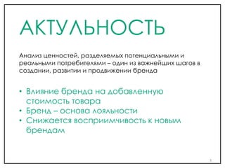 АКТУЛЬНОСТЬ
• Влияние бренда на добавленную
стоимость товара
• Бренд – основа лояльности
• Снижается восприимчивость к новым
брендам
Анализ ценностей, разделяемых потенциальными и
реальными потребителями – один из важнейших шагов в
создании, развитии и продвижении бренда
3
