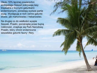 Około 10% łącznej powierzchni
archipelagu Seszeli pokrywają lasy
tropikalne z licznymi gatunkami
endemicznymi, porastają wyższe partie
wysp. Występują w nich cenne gatunki
drzew, jak mahoniowiec i hebanowiec.
Na drugiej co do wielkości wyspie
Seszeli, Praslin, porośniętej przez bujną
roślinność, znajduje się Park Narodowy
Praslin, który chroni endemiczne
seszelskie gatunki fauny i flory.
 