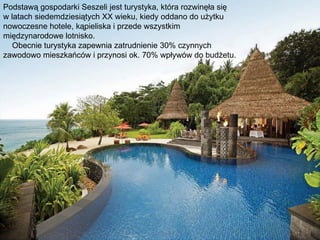 Podstawą gospodarki Seszeli jest turystyka, która rozwinęła się
w latach siedemdziesiątych XX wieku, kiedy oddano do użytku
nowoczesne hotele, kąpieliska i przede wszystkim
międzynarodowe lotnisko.
   Obecnie turystyka zapewnia zatrudnienie 30% czynnych
zawodowo mieszkańców i przynosi ok. 70% wpływów do budżetu.
 