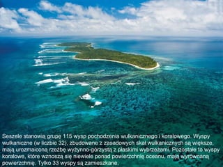 Seszele stanowią grupę 115 wysp pochodzenia wulkanicznego i koralowego. Wyspy
wulkaniczne (w liczbie 32), zbudowane z zasadowych skał wulkanicznych są większe,
mają urozmaiconą rzeźbę wyżynno-górzystą z płaskimi wybrzeżami. Pozostałe to wyspy
koralowe, które wznoszą się niewiele ponad powierzchnię oceanu, mają wyrównaną
powierzchnię. Tylko 33 wyspy są zamieszkane.
 