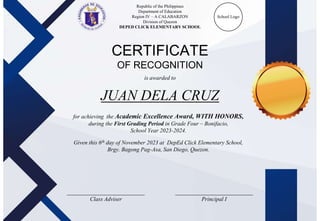 Republic of the Philippines
Department of Education
Region IV – A CALABARZON
Division of Quezon
DEPED CLICK ELEMENTARY SCHOOL
School Logo
CERTIFICATE
OF RECOGNITION
is awarded to
for achieving the Academic Excellence Award, WITH HONORS,
during the First Grading Period in Grade Four – Bonifacio,
School Year 2023-2024.
Given this 6th day of November 2023 at DepEd Click Elementary School,
Brgy. Bagong Pag-Asa, San Diego, Quezon.
___________________________
Class Adviser
___________________________
Principal I
JUAN DELA CRUZ
 