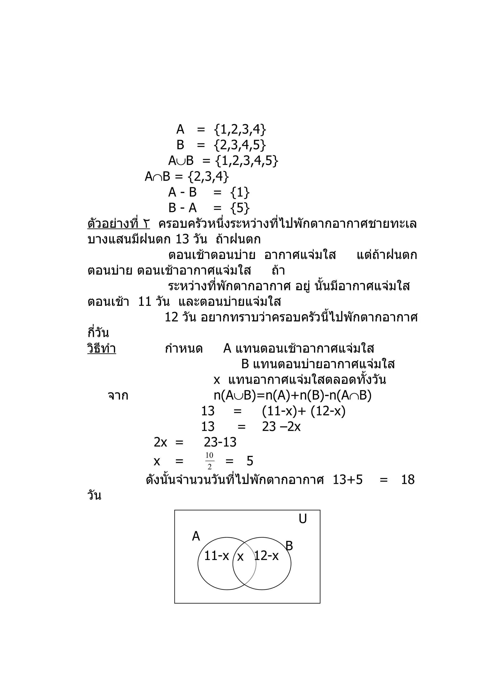 A = {1,2,3,4}
                   B = {2,3,4,5}
                  A∪B = {1,2,3,4,5}
            A∩B = {2,3,4}
                  A - B = {1}
                  B - A = {5}
ตัวอย่างที่ ٢ ครอบครัวหนึงระหว่างที่ไปพักตากอากาศชายทะเล
                              ่
บางแสนมีฝนตก 13 วัน ถ้าฝนตก
                  ตอนเช้าตอนบ่าย อากาศแจ่มใส          แต่ถาฝนตก
                                                          ้
ตอนบ่าย ตอนเช้าอากาศแจ่มใส             ถ้า
                  ระหว่างที่พักตากอากาศ อยู่ นั้นมีอากาศแจ่มใส
ตอนเช้า 11 วัน และตอนบ่ายแจ่มใส
                12 วัน อยากทราบว่าครอบครัวนี้ไปพักตากอากาศ
กี่วัน
วิธทำา
    ี           กำาหนด        A แทนตอนเช้าอากาศแจ่มใส
                                  B แทนตอนบ่ายอากาศแจ่มใส
                            x แทนอากาศแจ่มใสตลอดทั้งวัน
      จาก                   n(A∪B)=n(A)+n(B)-n(A∩B)
                        13 =         (11-x)+ (12-x)
                        13       = 23 –2x
              2x =      23-13
                         10
              x =         2     = 5
            ดังนั้นจำานวนวันที่ไปพักตากอากาศ 13+5 = 18
วัน
                                         U
                   A
                                     B
                       11-x x 12-x
 