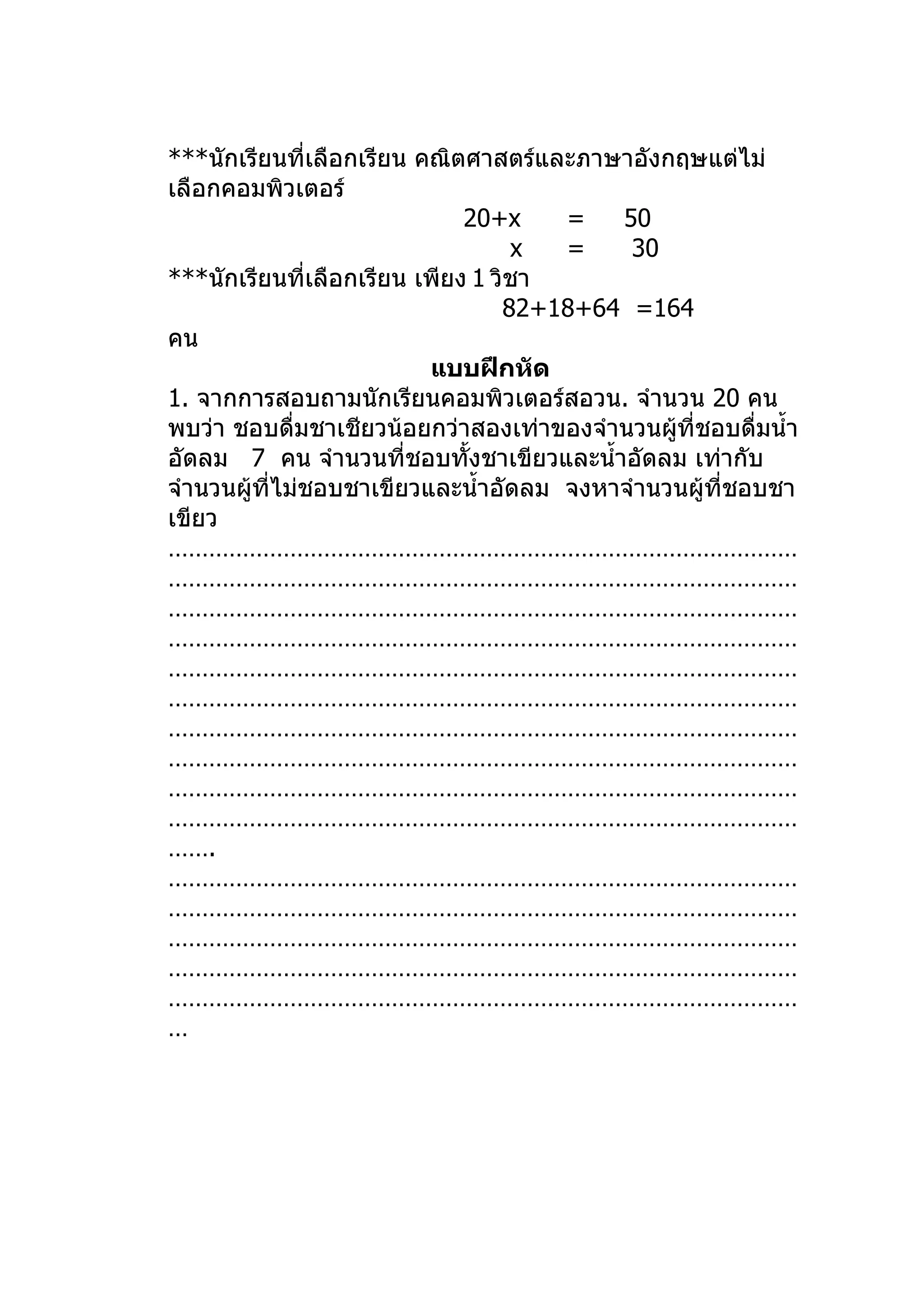 ***นักเรียนที่เลือกเรียน คณิตศาสตร์และภาษาอังกฤษแต่ไม่
เลือกคอมพิวเตอร์
                              20+x    =   50
                                   x  =    30
***นักเรียนที่เลือกเรียน เพียง 1 วิชา
                                  82+18+64 =164
คน
                          แบบฝึกหัด
1. จากการสอบถามนักเรียนคอมพิวเตอร์สอวน. จำานวน 20 คน
พบว่า ชอบดื่มชาเชียวน้อยกว่าสองเท่าของจำานวนผูที่ชอบดื่มนำ้า
                                               ้
อัดลม 7 คน จำานวนที่ชอบทั้งชาเขียวและนำ้าอัดลม เท่ากับ
จำานวนผู้ที่ไม่ชอบชาเขียวและนำ้าอัดลม จงหาจำานวนผู้ที่ชอบชา
เขียว
…………………………………………………………………………………
…………………………………………………………………………………
…………………………………………………………………………………
…………………………………………………………………………………
…………………………………………………………………………………
…………………………………………………………………………………
…………………………………………………………………………………
…………………………………………………………………………………
…………………………………………………………………………………
…………………………………………………………………………………
…….
…………………………………………………………………………………
…………………………………………………………………………………
…………………………………………………………………………………
…………………………………………………………………………………
…………………………………………………………………………………
…
 