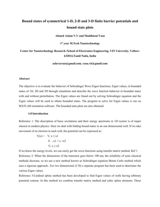 Bound states of symmetrical 1-D, 2-D and 3-D finite barrier potentials and
                                            bound state plots

                                Ahmed Aslam V.V and Maddineni Vasu

                                       1st year M.Tech Nanotechnology

 Center for Nanotechnology Research /School of Electronics Engineering, VIT University, Vellore-
                                         632014,Tamil Nadu, India

                              asluveeran@gmail.com, vasu.vit@gmail.com




Abstract

The objective is to evaluate the behavior of Schrodinger Wave Eigen functions, Eigen values, in bounded
states of 1D, 2D and 3D through simulation and describe the wave function behavior in bounded states
with and without perturbation. The Eigen values are found out by solving Schrodinger equation and the
Eigen values will be used to obtain bounded states. The program to solve for Eigen values is run on
MATLAB simulation software. The bounded state plots are also obtained.

        1.0 Introduction

Reference 1: The description of basic excitations and their energy spectrums in 1D system is of major
interest in modern physics. Here we deal with finding bound states in an one dimensional well. If we take
movement of an electron in such well, the potential can be expressed as:
               V(x) = V, x ≤ x1
                           0 , x1 < x <x2
                           V, x ≥ x2
If we know the energy levels, we can easily get the wave functions using transfer matrix method. Ref 1
Reference 2: When the dimensions of the transistor goes below 100 nm, the reliability of semi classical
methods decrease, so we use a new method known as Schrodinger equation Monte Carlo method which
uses a rigorous approach.. For two dimensional (2 D) a separate program has been used to determine the
various Eigen values.
Reference 3:Cardinal spline method has been developed to find Eigen values of wells having arbitrary
potential contour. In this method we combine transfer matrix method and cubic spline elements. These
 