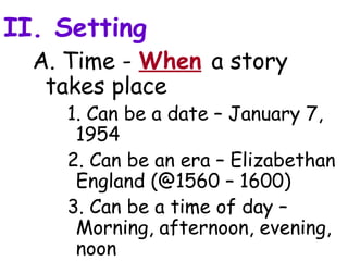 II. Setting
  A. Time - When a story
   takes place
    1. Can be a date – January 7,
     1954
    2. Can be an era – Elizabethan
     England (@1560 – 1600)
    3. Can be a time of day –
     Morning, afternoon, evening,
     noon
 