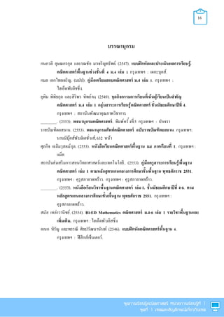 16
บรรณานุกรม
กนกวลี อุษณกรกุล และรณชัย มาเจริญทรัพย์. (2547). แบบฝึกหัดและประเมินผลการเรียนรู้.
คณิตศาสตร์พืนฐานช่วงชันที ม. เล่ม . กรุงเทพฯ : เดอะบุคส์.
กมล เอกไทยเจริญ. (มปป). คู่มือเตรียมสอบคณิตศาสตร์ ม.4 เล่ม . กรุงเทพฯ :
ไฮเอ็ดพับลิชชิง.
ยุพิน พิพิธกุล และสิริพร ทิพย์คง. (2549). ชุดกิจกรรมการเรียนทีเน้นผู้เรียนเป็นสําคัญ
คณิตศาสตร์ ม.4 เล่ม 1 กลุ่มสาระการเรียนรู้คณิตศาสตร์ ชันมัธยมศึกษาปีที 4.
กรุงเทพฯ : สถาบันพัฒนาคุณภาพวิชาการ.
________. (2553). พจนานุกรมคณิตศาสตร์. พิมพ์ครั งที5 กรุงเทพฯ : ปาเจรา
ราชบัณฑิตยสถาน. (2553). พจนานุกรมศัพท์คณิตศาสตร์ ฉบับราชบัณฑิตยสถาน. กรุงเทพฯ:
นานมีบุ๊คส์พับลิเคชันส์,632 หน้า
ศุภกิจ เฉลิมวุสตม์กุล. (2553). หนังสือเรียนคณิตศาสตร์พืนฐาน ม.4 ภาคเรียนที 1. กรุงเทพฯ :
แม็ค
สถาบันส่งเสริมการสอนวิทยาศาสตร์และเทคโนโลยี.. (2553). คู่มือครูสาระการเรียนรู้พืนฐาน
คณิตศาสตร์ เล่ม 1 ตามหลักสูตรแกนกลางการศึกษาขันพืนฐาน พุทธศักราช 2551.
กรุงเทพฯ : คุรุสภาลาดพร้าว. กรุงเทพฯ : คุรุสภาลาดพร้าว.
________. (2553). หนังสือเรียนวิชาพืนฐานคณิตศาสตร์ เล่ม 1. ชันมัธยมศึกษาปีที 4-6. ตาม
หลักสูตรแกนกลางการศึกษาขันพืนฐาน พุทธศักราช 2551. กรุงเทพฯ :
คุรุสภาลาดพร้าว.
สมัย เหล่าวานิชย์.(2554). Hi-ED Mathematics คณิตศาสตร์ ม.4-6 เล่ม 1 รายวิชาพืนฐานและ
เพิมเติม. กรุงเทพฯ : ไฮเอ็ดพับลิสซิง
อเนก หิรัญ และพรรณี ศิลปวัฒนานันท์. (2546). แบบฝึกหัดคณิตศาสตร์พืนฐาน .
กรุงเทพฯ : ฟิสิกส์เซ็นเตอร์.
 