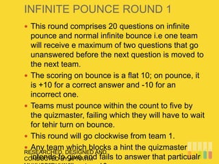 INFINITE POUNCE ROUND 1
RESEARCHED, DESIGNED AND
CONDUCTED BY APRATIM
 This round comprises 20 questions on infinite
pounce and normal infinite bounce i.e one team
will receive e maximum of two questions that go
unanswered before the next question is moved to
the next team.
 The scoring on bounce is a flat 10; on pounce, it
is +10 for a correct answer and -10 for an
incorrect one.
 Teams must pounce within the count to five by
the quizmaster, failing which they will have to wait
for tehir turn on bounce.
 This round will go clockwise from team 1.
 Any team which blocks a hint the quizmaster
intends to give and fails to answer that particualr
 