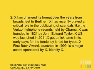 RESEARCHED, DESIGNED AND
CONDUCTED BY APRATIM
2. X has changed its format over the years from
broadsheet to Berliner. X has recently played a
critical role in the publicizing of scandals like the
Verizon telephone records held by Obama. X was
founded in 1821 by John Edward Taylor. X US
was launched in 2011.X got a nickname in its
early days for the tendency it had for typos. X
First Book Award, launched in 1999, is a major
award sponsored by X. Identify X.
 