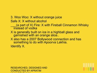 RESEARCHED, DESIGNED AND
CONDUCTED BY APRATIM
3. Woo Woo: X without orange juice
Safe X: X without alcohol
___(a part of X) Fire: X with Fireball Cinnamon Whisky
instead of vodka
X is generally built on ice in a highball glass and
garnished with an orange slice..
X also has a 2007 Bollywood connection and has
something to do with Apoorva Lakhia.
Identify X.
 