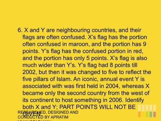 RESEARCHED, DESIGNED AND
CONDUCTED BY APRATIM
6. X and Y are neighbouring countries, and their
flags are often confused. X’s flag has the portion
often confused in maroon, and the portion has 9
points. Y’s flag has the confused portion in red,
and the portion has only 5 points. X’s flag is also
much wider than Y’s. Y’s flag had 8 points till
2002, but then it was changed to five to reflect the
five pillars of Islam. An iconic, annual event Y is
associated with was first held in 2004, whereas X
became only the second country from the west of
its continent to host something in 2006. Identify
both X and Y; PART POINTS WILL NOT BE
GIVEN.
 