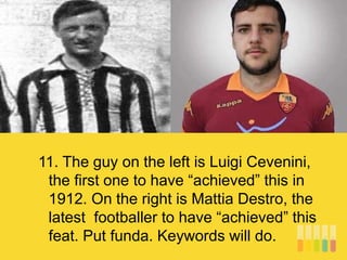 11. The guy on the left is Luigi Cevenini,
the first one to have “achieved” this in
1912. On the right is Mattia Destro, the
latest footballer to have “achieved” this
feat. Put funda. Keywords will do.
 