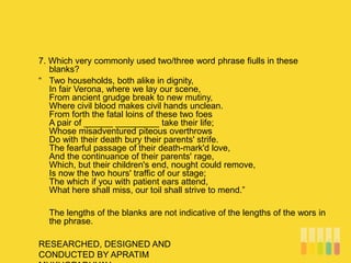 RESEARCHED, DESIGNED AND
CONDUCTED BY APRATIM
7. Which very commonly used two/three word phrase fiulls in these
blanks?
“ Two households, both alike in dignity,
In fair Verona, where we lay our scene,
From ancient grudge break to new mutiny,
Where civil blood makes civil hands unclean.
From forth the fatal loins of these two foes
A pair of ______ _________ take their life;
Whose misadventured piteous overthrows
Do with their death bury their parents' strife.
The fearful passage of their death-mark'd love,
And the continuance of their parents' rage,
Which, but their children's end, nought could remove,
Is now the two hours' traffic of our stage;
The which if you with patient ears attend,
What here shall miss, our toil shall strive to mend.”
The lengths of the blanks are not indicative of the lengths of the wors in
the phrase.
 