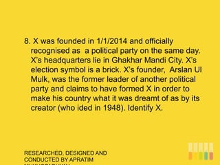 RESEARCHED, DESIGNED AND
CONDUCTED BY APRATIM
8. X was founded in 1/1/2014 and officially
recognised as a political party on the same day.
X’s headquarters lie in Ghakhar Mandi City. X’s
election symbol is a brick. X’s founder, Arslan Ul
Mulk, was the former leader of another political
party and claims to have formed X in order to
make his country what it was dreamt of as by its
creator (who ided in 1948). Identify X.
 