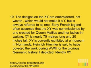 RESEARCHED, DESIGNED AND
CONDUCTED BY APRATIM
10. The designs on the XY are embroidered, not
woven , which would not make it a Y, but is
always referred to as one. Early French legend
often assumed that the XY was commissioned by
and created for Queen Matilda and her ladies-in-
waiting. XY is nearly 70 metres long and 20
inches tall. XY is currently exhibited at a museum
in Normandy. Heinrich Himmler is said to have
coveted the work during WWII for the glorious
Germanic history it depicted. Identify XY.
 