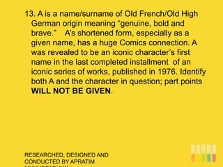 RESEARCHED, DESIGNED AND
CONDUCTED BY APRATIM
13. A is a name/surname of Old French/Old High
German origin meaning “genuine, bold and
brave.” A’s shortened form, especially as a
given name, has a huge Comics connection. A
was revealed to be an iconic character’s first
name in the last completed installment of an
iconic series of works, published in 1976. Identify
both A and the character in question; part points
WILL NOT BE GIVEN.
 