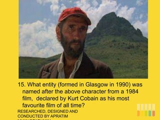 RESEARCHED, DESIGNED AND
CONDUCTED BY APRATIM
15. What entity (formed in Glasgow in 1990) was
named after the above character from a 1984
film, declared by Kurt Cobain as his most
favourite film of all time?
 