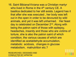 RESEARCHED, DESIGNED AND
CONDUCTED BY APRATIM
16. Saint Bibiana/Viviana was a Christian martyr
who lived in Rome in the 4th century CE. A
basilica dedicated to her still exists. Legend has it
that after she was executed , her body was left
out in the open in order to be devoured by wild
animals, and yet it was left unharmed. Her feast
day is celebrated on December 2nd. Along with
being the patron saint of those with epilepsy,
headaches, insanity and those who are victims of
torture, she is also the patron saint of which
condition, the various causes of which are
identified as acetaldehyde accumulation,
metabolic acidosis, changes in glucose
metabolism, malnutrition etc.?
 