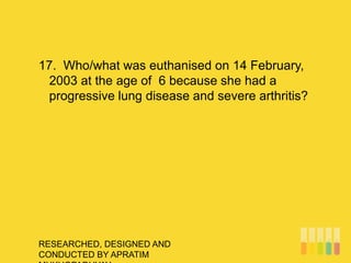 RESEARCHED, DESIGNED AND
CONDUCTED BY APRATIM
17. Who/what was euthanised on 14 February,
2003 at the age of 6 because she had a
progressive lung disease and severe arthritis?
 
