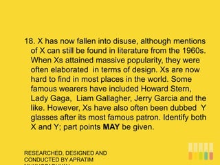 RESEARCHED, DESIGNED AND
CONDUCTED BY APRATIM
18. X has now fallen into disuse, although mentions
of X can still be found in literature from the 1960s.
When Xs attained massive popularity, they were
often elaborated in terms of design. Xs are now
hard to find in most places in the world. Some
famous wearers have included Howard Stern,
Lady Gaga, Liam Gallagher, Jerry Garcia and the
like. However, Xs have also often been dubbed Y
glasses after its most famous patron. Identify both
X and Y; part points MAY be given.
 