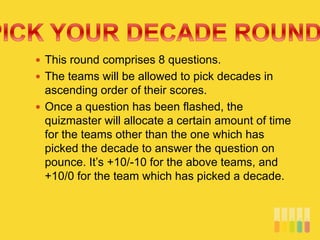  This round comprises 8 questions.
 The teams will be allowed to pick decades in
ascending order of their scores.
 Once a question has been flashed, the
quizmaster will allocate a certain amount of time
for the teams other than the one which has
picked the decade to answer the question on
pounce. It’s +10/-10 for the above teams, and
+10/0 for the team which has picked a decade.
 