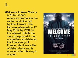 3.
Welcome to New York is
a 2014 French-
American drama film co-
written and directed
by Abel Ferrara. The
film was released on 17
May 2014 by VOD on
the internet. It tells the
story of a powerful man,
a possible candidate for
the Presidency of
France, who lives a life
of debauchery and is
arrested after his stay in
a hotel.
 