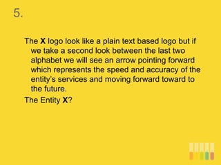 5.
The X logo look like a plain text based logo but if
we take a second look between the last two
alphabet we will see an arrow pointing forward
which represents the speed and accuracy of the
entity’s services and moving forward toward to
the future.
The Entity X?
 