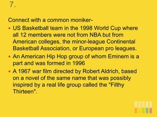 7.
Connect with a common moniker-
 US Basketball team in the 1998 World Cup where
all 12 members were not from NBA but from
American colleges, the minor-league Continental
Basketball Association, or European pro leagues.
 An American Hip Hop group of whom Eminem is a
part and was formed in 1996
 A 1967 war film directed by Robert Aldrich, based
on a novel of the same name that was possibly
inspired by a real life group called the "Filthy
Thirteen".
 