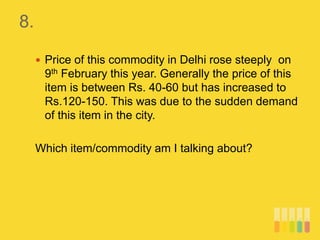 8.
 Price of this commodity in Delhi rose steeply on
9th February this year. Generally the price of this
item is between Rs. 40-60 but has increased to
Rs.120-150. This was due to the sudden demand
of this item in the city.
Which item/commodity am I talking about?
 