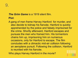 9.
The Grim Game is a 1919 silent film.
Plot:
A gang of men frame Harvey Hanford for murder, and
also decide to kidnap his fiancée. Hanford is quickly
apprehended by the police and falsely imprisoned for
the crime. Shortly afterward, Hanford escapes and
pursues the men who framed him. His tormentors
chains him up, imprisoning him on numerous
occasions, only for Hanford to escape. The film
concludes with a climactic mid-air collision following
an aeroplane pursuit. Following the collision, Hanford
is reunited with his fiancée.
Who plays Harvey Hanford in the movie?
 