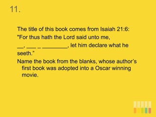 11.
The title of this book comes from Isaiah 21:6:
"For thus hath the Lord said unto me,
__, ___ _ ________, let him declare what he
seeth.”
Name the book from the blanks, whose author’s
first book was adopted into a Oscar winning
movie.
 