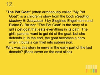 12.
"The Pet Goat" (often erroneously called "My Pet
Goat") is a children's story from the book Reading
Mastery II: Storybook 1 by Siegfried Engelmann and
Elaine C. Bruner. "The Pet Goat" is the story of a
girl's pet goat that eats everything in its path. The
girl's parents want to get rid of the goat, but she
defends it. In the end, the goat becomes a hero
when it butts a car thief into submission.
Why was this story in news in the early part of the last
decade? (Book cover on the next slide)
 