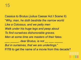 15
Cassius to Brutus (Julius Caesar Act I Scene II)
“Why, man, he doth bestride the narrow world
Like a Colossus, and we petty men
Walk under his huge legs and peep about
To find ourselves dishonorable graves.
Men at some time are masters of their fates.
___ _____, dear Brutus, is not __ ___ _____
But in ourselves, that we are underlings.”
FITB to get the name of a movie from this decade?
 