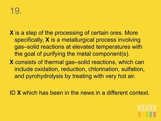 19.
X is a step of the processing of certain ores. More
specifically, X is a metallurgical process involving
gas–solid reactions at elevated temperatures with
the goal of purifying the metal component(s).
X consists of thermal gas–solid reactions, which can
include oxidation, reduction, chlorination, sulfation,
and pyrohydrolysis by treating with very hot air.
ID X which has been in the news in a different context.
 