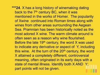 ***24. X has a long history of winemaking dating
back to the 7th century BC, when it was
mentioned in the works of Homer. The popularity
of Xwine continued into Roman times along with
wines from other areas surrounding the Aegean
Sea. Pramnian has been historically noted as the
most adored X wine. The warm climate around is
often seen as a reason why wine flourished.
Before the late 19th century, the word X was used
to indicate any derivative or aspect of Y, including
this wine. At the turn of the 20th century, the word
X attained a completely different, controversial
meaning, often originated in its early days with a
state of mental illness. Identify both X AND Y;
part points will not be given.
 