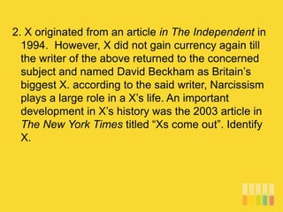 2. X originated from an article in The Independent in
1994. However, X did not gain currency again till
the writer of the above returned to the concerned
subject and named David Beckham as Britain’s
biggest X. according to the said writer, Narcissism
plays a large role in a X’s life. An important
development in X’s history was the 2003 article in
The New York Times titled “Xs come out”. Identify
X.
 