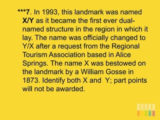 ***7. In 1993, this landmark was named
X/Y as it became the first ever dual-
named structure in the region in which it
lay. The name was officially changed to
Y/X after a request from the Regional
Tourism Association based in Alice
Springs. The name X was bestowed on
the landmark by a William Gosse in
1873. Identify both X and Y; part points
will not be awarded.
 
