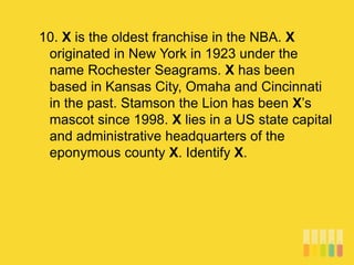 10. X is the oldest franchise in the NBA. X
originated in New York in 1923 under the
name Rochester Seagrams. X has been
based in Kansas City, Omaha and Cincinnati
in the past. Stamson the Lion has been X’s
mascot since 1998. X lies in a US state capital
and administrative headquarters of the
eponymous county X. Identify X.
 