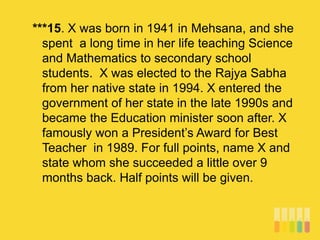 ***15. X was born in 1941 in Mehsana, and she
spent a long time in her life teaching Science
and Mathematics to secondary school
students. X was elected to the Rajya Sabha
from her native state in 1994. X entered the
government of her state in the late 1990s and
became the Education minister soon after. X
famously won a President’s Award for Best
Teacher in 1989. For full points, name X and
state whom she succeeded a little over 9
months back. Half points will be given.
 