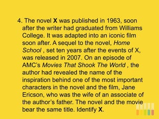 4. The novel X was published in 1963, soon
after the writer had graduated from Williams
College. It was adapted into an iconic film
soon after. A sequel to the novel, Home
School , set ten years after the events of X,
was released in 2007. On an episode of
AMC’s Movies That Shook The World , the
author had revealed the name of the
inspiration behind one of the most important
characters in the novel and the film, Jane
Ericson, who was the wife of an associate of
the author’s father. The novel and the movie
bear the same title. Identify X.
 